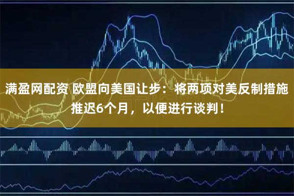 满盈网配资 欧盟向美国让步：将两项对美反制措施推迟6个月，以便进行谈判！