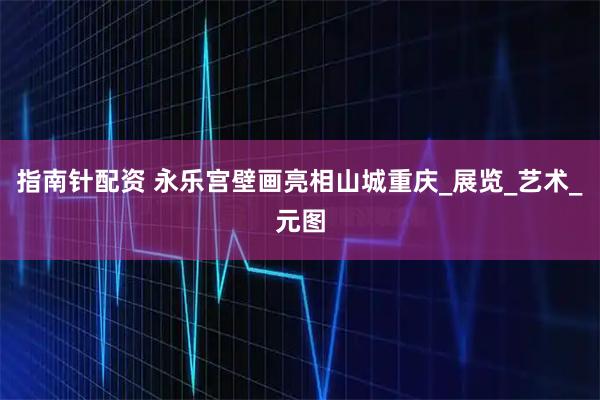 指南针配资 永乐宫壁画亮相山城重庆_展览_艺术_元图