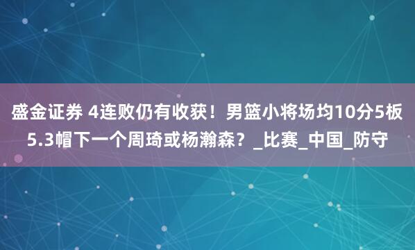 盛金证券 4连败仍有收获！男篮小将场均10分5板5.3帽下一个周琦或杨瀚森？_比赛_中国_防守
