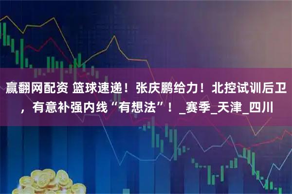 赢翻网配资 篮球速递！张庆鹏给力！北控试训后卫，有意补强内线“有想法”！_赛季_天津_四川