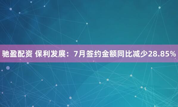 驰盈配资 保利发展：7月签约金额同比减少28.85%