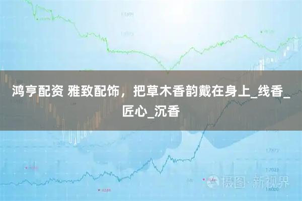 鸿亨配资 雅致配饰，把草木香韵戴在身上_线香_匠心_沉香