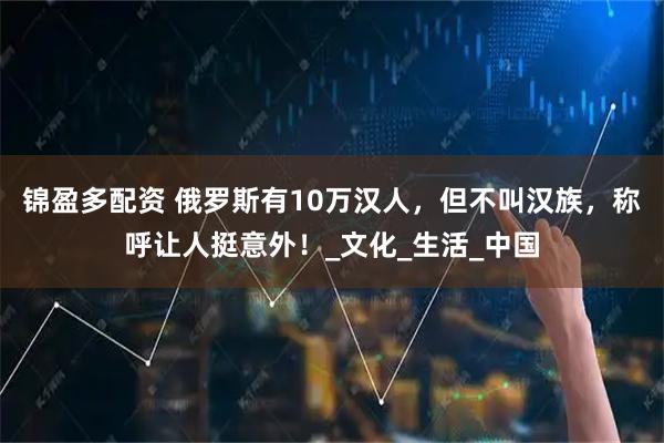 锦盈多配资 俄罗斯有10万汉人，但不叫汉族，称呼让人挺意外！_文化_生活_中国
