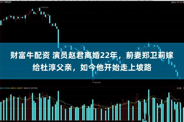 财富牛配资 演员赵君离婚22年，前妻郑卫莉嫁给杜淳父亲，如今他开始走上坡路