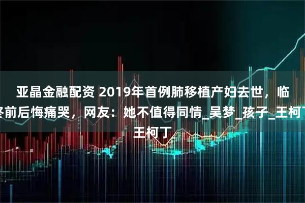 亚晶金融配资 2019年首例肺移植产妇去世，临终前后悔痛哭，网友：她不值得同情_吴梦_孩子_王柯丁