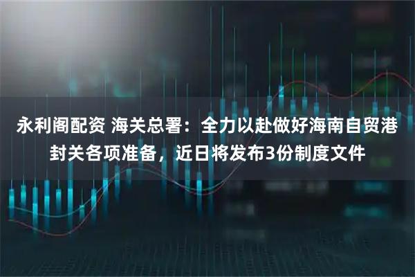永利阁配资 海关总署：全力以赴做好海南自贸港封关各项准备，近日将发布3份制度文件