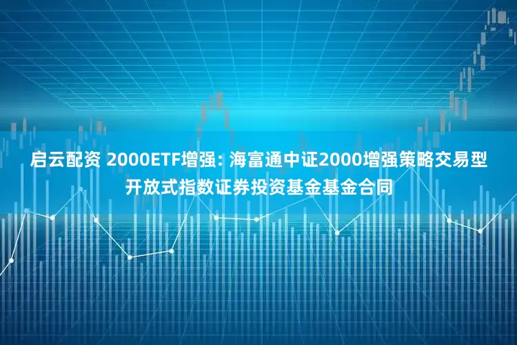 启云配资 2000ETF增强: 海富通中证2000增强策略交易型开放式指数证券投资基金基金合同