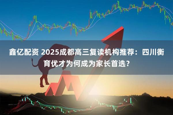 鑫亿配资 2025成都高三复读机构推荐：四川衡育优才为何成为家长首选？