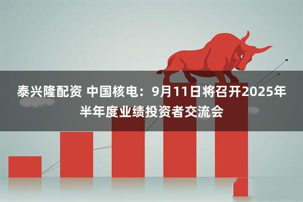 泰兴隆配资 中国核电：9月11日将召开2025年半年度业绩投资者交流会
