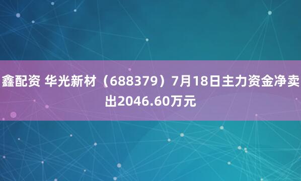鑫配资 华光新材(688379)7月18日主力资金净卖出2046.60万元