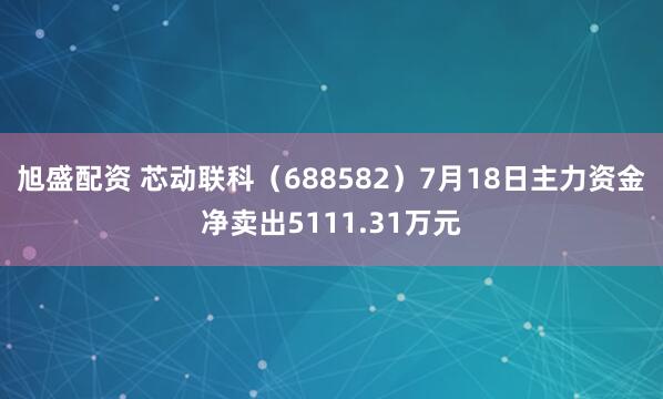 旭盛配资 芯动联科（688582）7月18日主力资金净卖出5111.31万元
