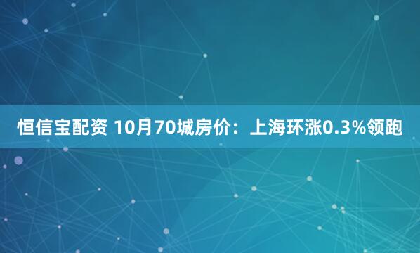恒信宝配资 10月70城房价：上海环涨0.3%领跑