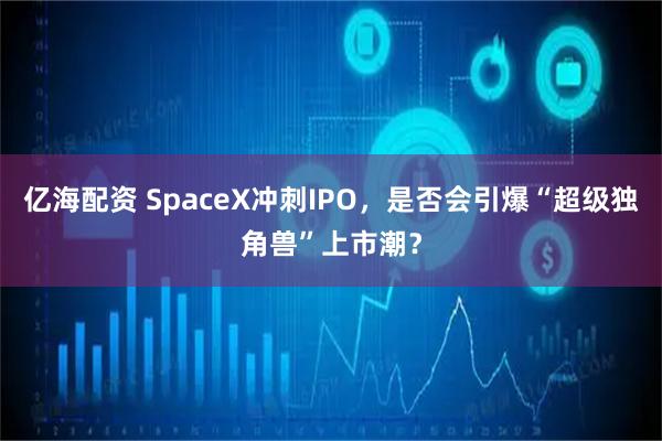 亿海配资 SpaceX冲刺IPO，是否会引爆“超级独角兽”上市潮？