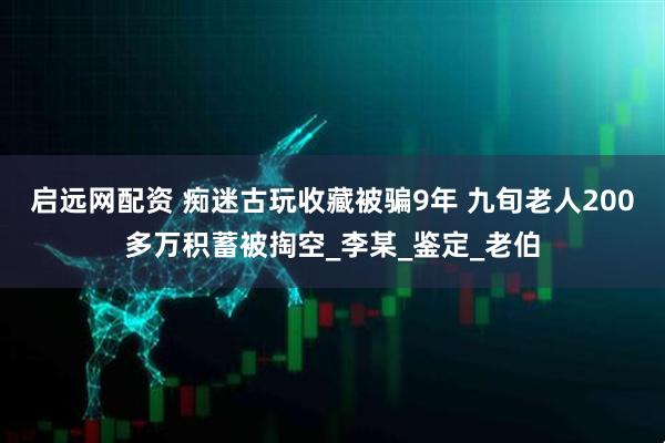 启远网配资 痴迷古玩收藏被骗9年 九旬老人200多万积蓄被掏空_李某_鉴定_老伯